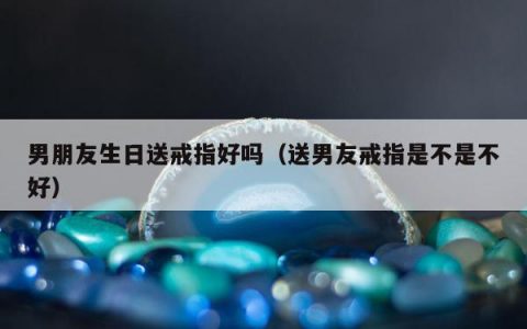 男朋友生日送戒指好吗（送男友戒指是不是不好）