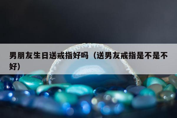 男朋友生日送戒指好吗（送男友戒指是不是不好）