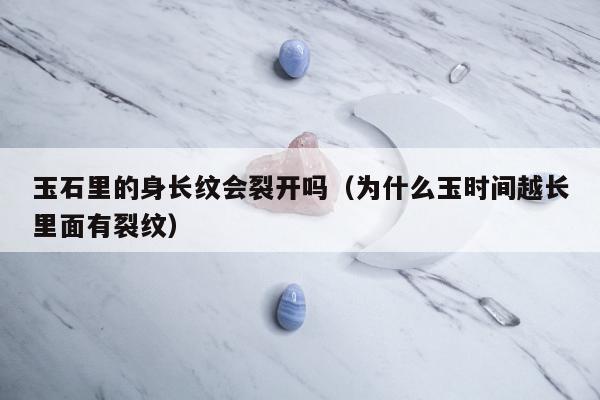 玉石里的身长纹会裂开吗（为什么玉时间越长里面有裂纹）