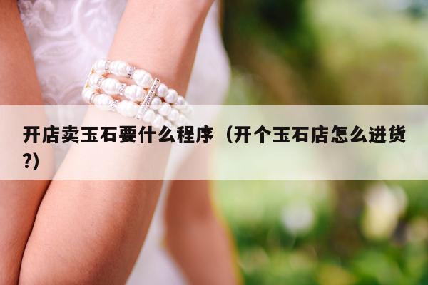 开店卖玉石要什么程序（开个玉石店怎么进货?）