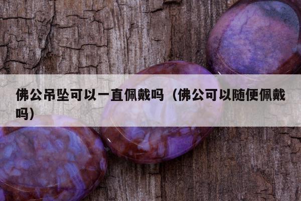 佛公吊坠可以一直佩戴吗（佛公可以随便佩戴吗）