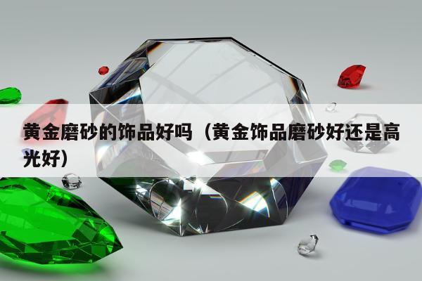 黄金磨砂的饰品好吗（黄金饰品磨砂好还是高光好）