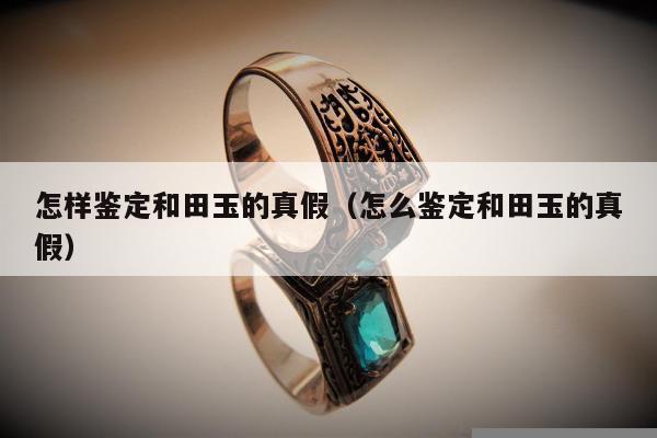 怎样鉴定和田玉的真假（怎么鉴定和田玉的真假）