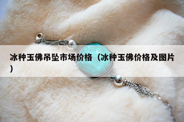 冰种玉佛吊坠市场价格（冰种玉佛价格及图片）