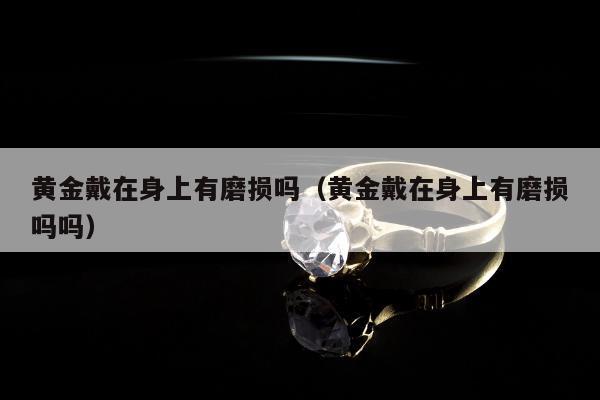 黄金戴在身上有磨损吗（黄金戴在身上有磨损吗吗）