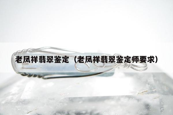 老凤祥翡翠鉴定（老凤祥翡翠鉴定师要求）