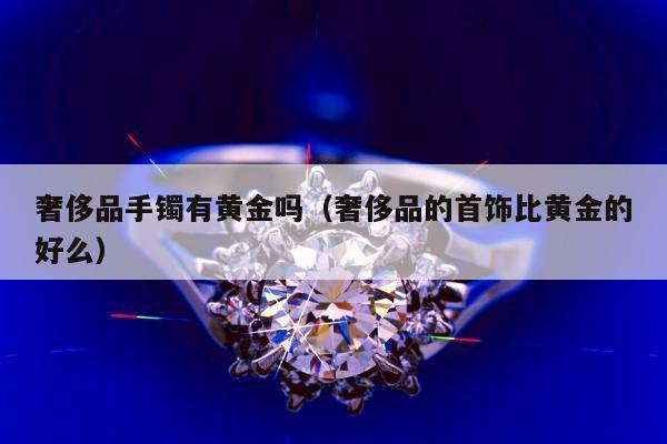 奢侈品手镯有黄金吗（奢侈品的首饰比黄金的好么）