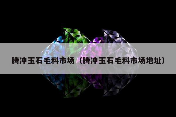 腾冲玉石毛料市场（腾冲玉石毛料市场地址）