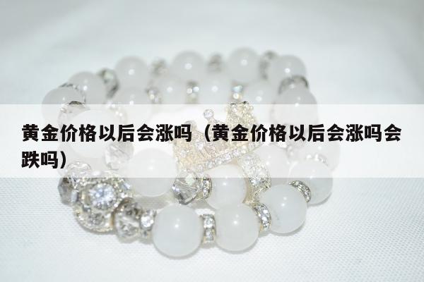 黄金价格以后会涨吗（黄金价格以后会涨吗会跌吗）