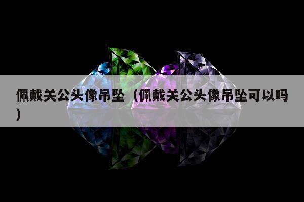 佩戴关公头像吊坠（佩戴关公头像吊坠可以吗）