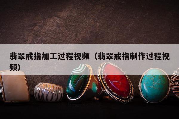 翡翠戒指加工过程视频（翡翠戒指制作过程视频）