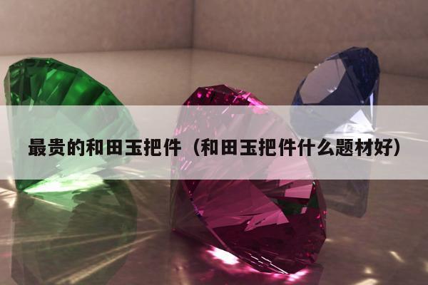 最贵的和田玉把件（和田玉把件什么题材好）