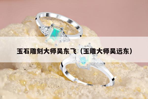 玉石雕刻大师吴东飞（玉雕大师吴远东）