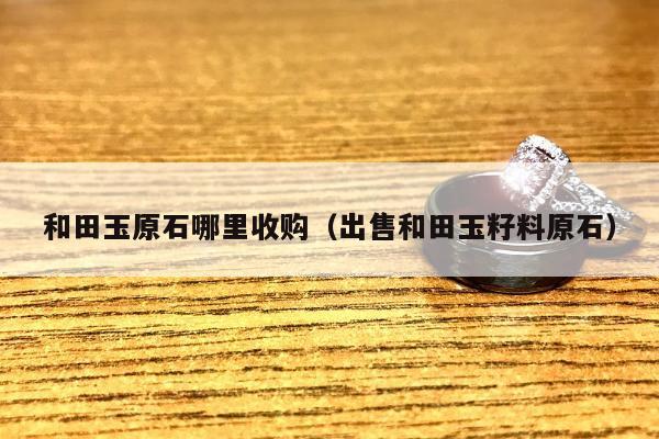 和田玉原石哪里收购（出售和田玉籽料原石）