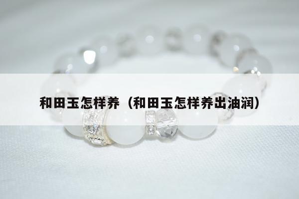 和田玉怎样养（和田玉怎样养出油润）