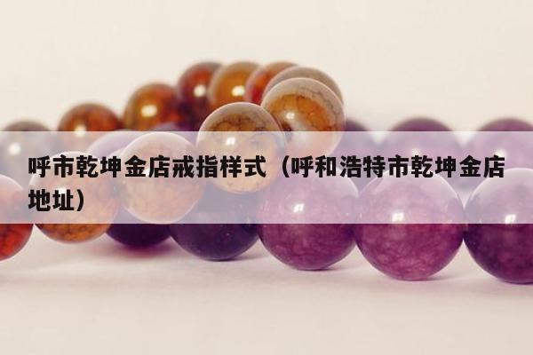呼市乾坤金店戒指样式（呼和浩特市乾坤金店地址）