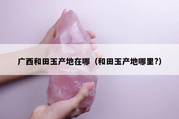 广西和田玉产地在哪（和田玉产地哪里?）