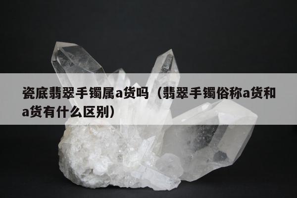 瓷底翡翠手镯属a货吗（翡翠手镯俗称a货和a货有什么区别）