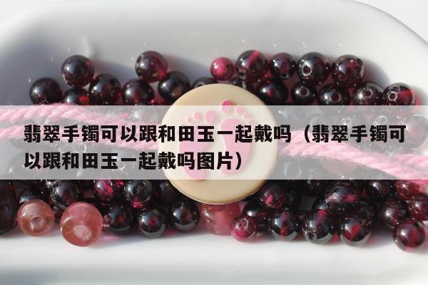 翡翠手镯可以跟和田玉一起戴吗（翡翠手镯可以跟和田玉一起戴吗图片）
