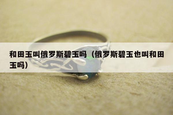 和田玉叫俄罗斯碧玉吗（俄罗斯碧玉也叫和田玉吗）