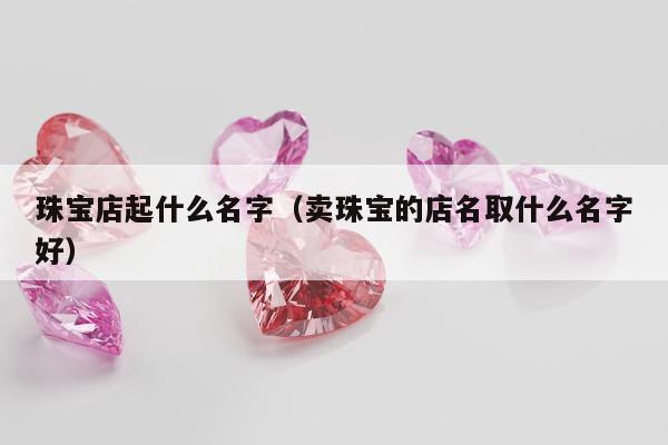 珠宝店起什么名字（卖珠宝的店名取什么名字好）