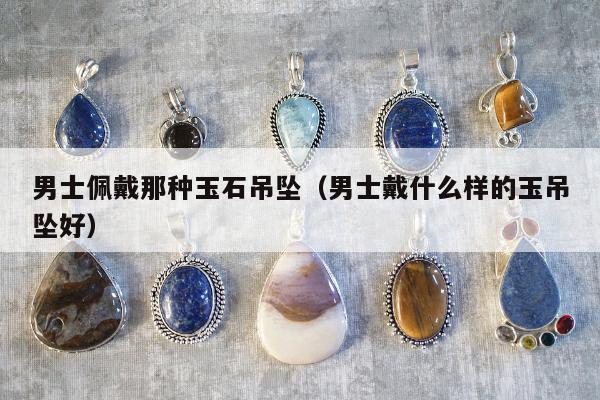 男士佩戴那种玉石吊坠（男士戴什么样的玉吊坠好）