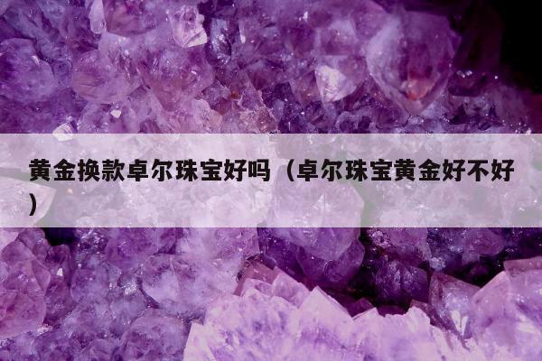 黄金换款卓尔珠宝好吗（卓尔珠宝黄金好不好）