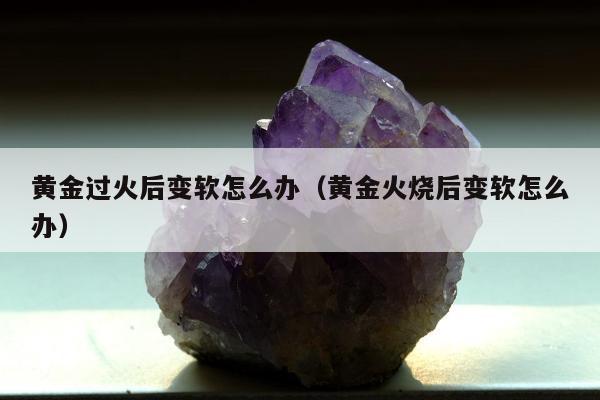 黄金过火后变软怎么办（黄金火烧后变软怎么办）