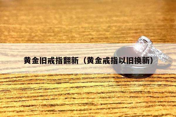 黄金旧戒指翻新（黄金戒指以旧换新）