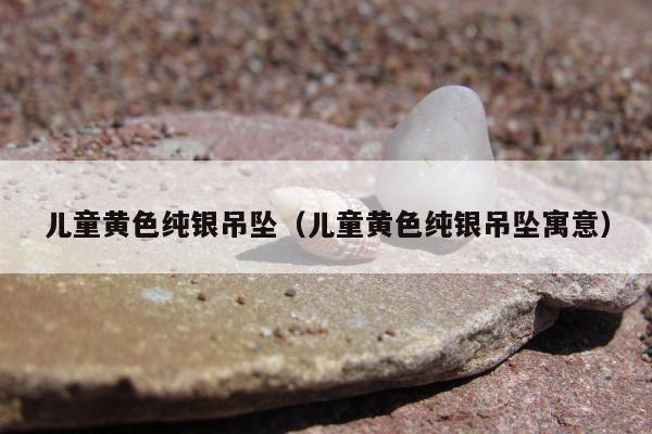 儿童黄色纯银吊坠（儿童黄色纯银吊坠寓意）