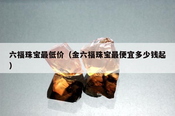 六福珠宝最低价（金六福珠宝最便宜多少钱起）