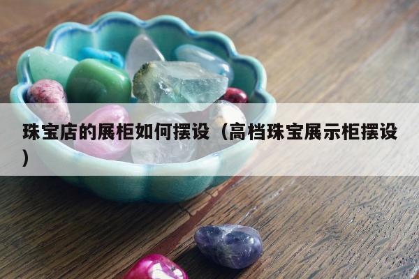 珠宝店的展柜如何摆设（高档珠宝展示柜摆设）