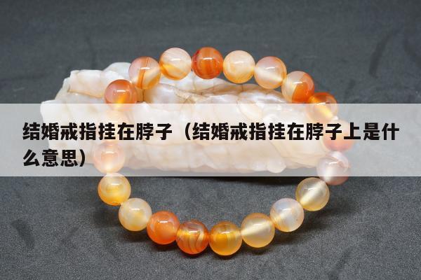 结婚戒指挂在脖子（结婚戒指挂在脖子上是什么意思）