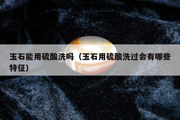 玉石能用硫酸洗吗（玉石用硫酸洗过会有哪些特征）