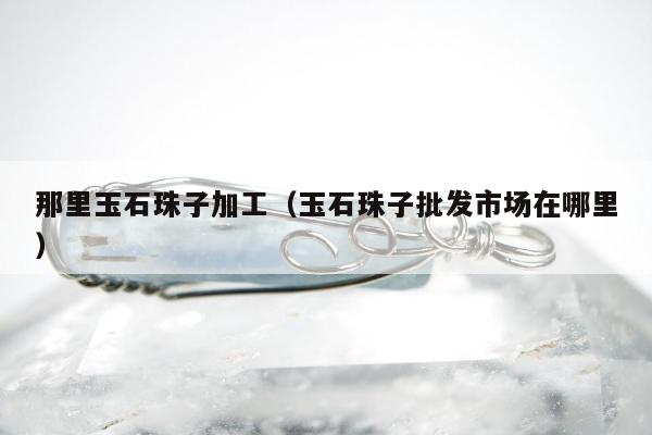 那里玉石珠子加工（玉石珠子批发市场在哪里）