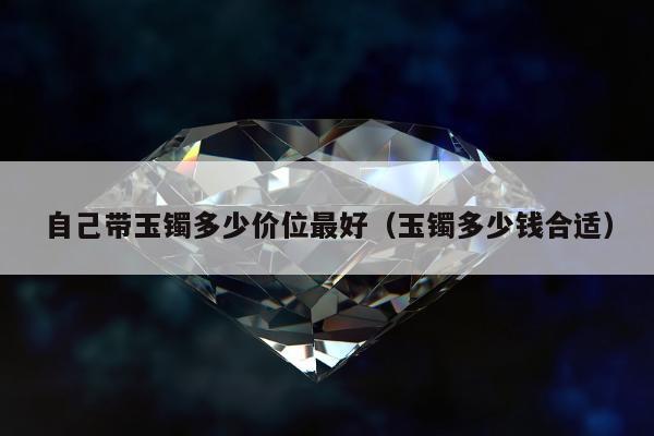 自己带玉镯多少价位最好（玉镯多少钱合适）