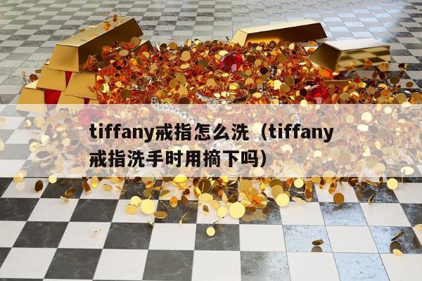 tiffany戒指怎么洗（tiffany戒指洗手时用摘下吗）