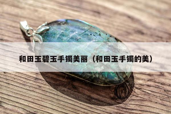 和田玉碧玉手镯美丽（和田玉手镯的美）