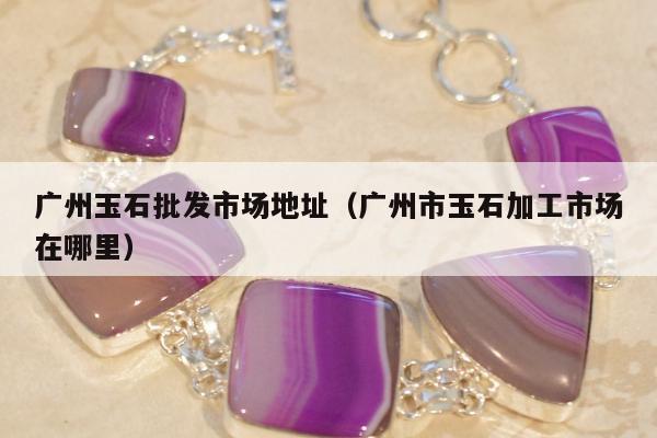 广州玉石批发市场地址（广州市玉石加工市场在哪里）