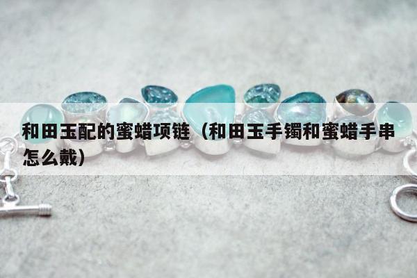 和田玉配的蜜蜡项链（和田玉手镯和蜜蜡手串怎么戴）