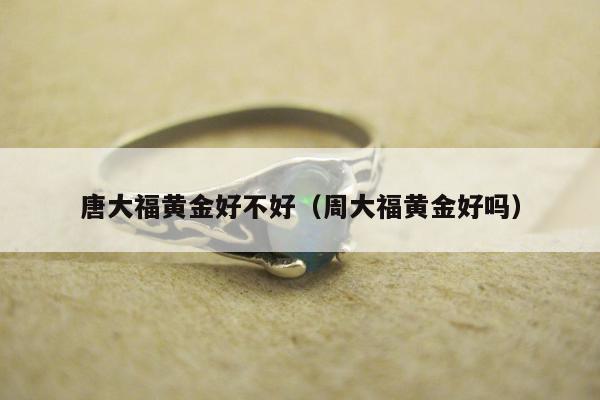 唐大福黄金好不好（周大福黄金好吗）