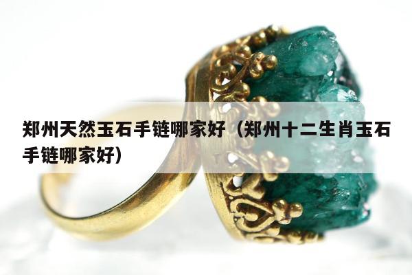郑州天然玉石手链哪家好（郑州十二生肖玉石手链哪家好）
