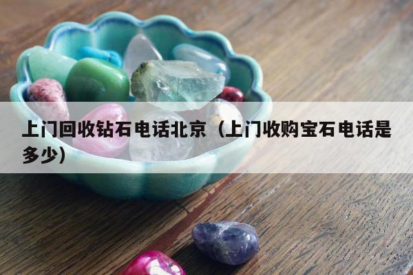 上门回收钻石电话北京（上门收购宝石电话是多少）