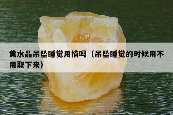黄水晶吊坠睡觉用摘吗（吊坠睡觉的时候用不用取下来）