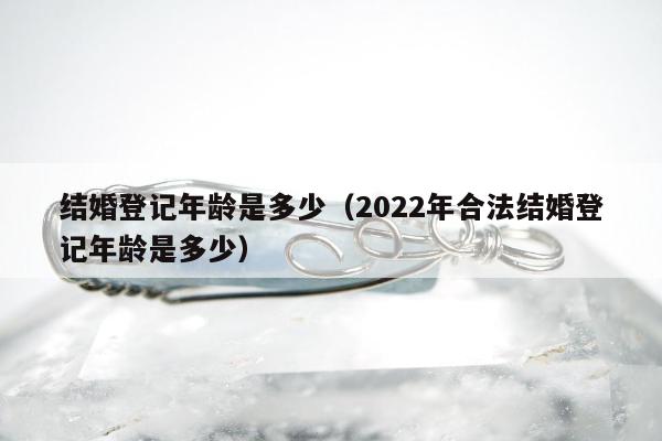 结婚登记年龄是多少（2022年合法结婚登记年龄是多少）