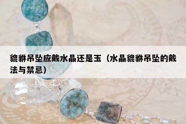 貔貅吊坠应戴水晶还是玉（水晶貔貅吊坠的戴法与禁忌）