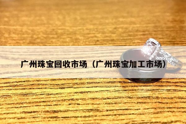 广州珠宝回收市场（广州珠宝加工市场）