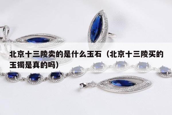 北京十三陵卖的是什么玉石（北京十三陵买的玉镯是真的吗）