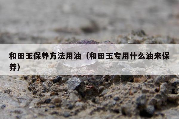 和田玉保养方法用油（和田玉专用什么油来保养）