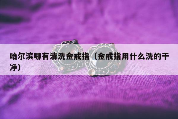 哈尔滨哪有清洗金戒指（金戒指用什么洗的干净）